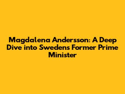 Magdalena Andersson: A Deep Dive into Sweden's Former Prime Minister