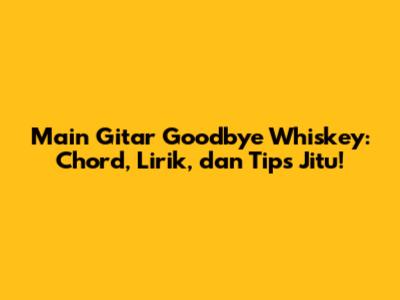 Main Gitar Goodbye Whiskey: Chord, Lirik, dan Tips Jitu!
