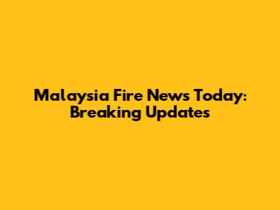 Malaysia Fire News Today: Breaking Updates