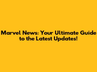 Marvel News: Your Ultimate Guide to the Latest Updates!
