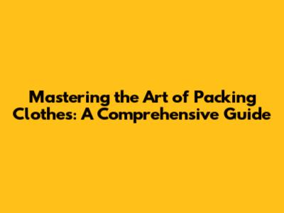 Mastering the Art of Packing Clothes: A Comprehensive Guide