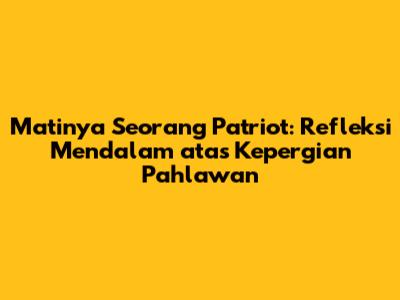 Matinya Seorang Patriot: Refleksi Mendalam atas Kepergian Pahlawan