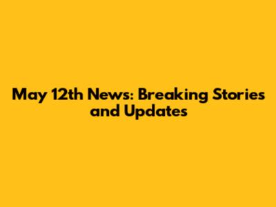 May 12th News: Breaking Stories and Updates