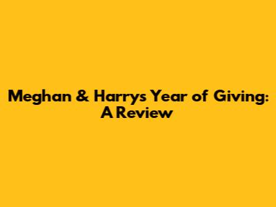 Meghan & Harry's Year of Giving: A Review