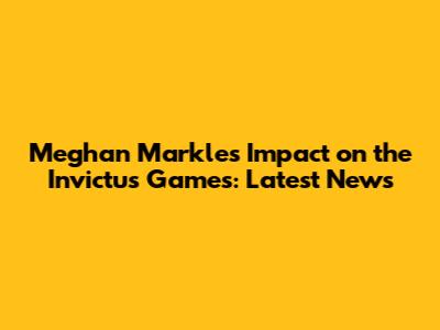 Meghan Markle's Impact on the Invictus Games: Latest News