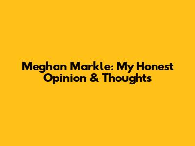 Meghan Markle: My Honest Opinion & Thoughts
