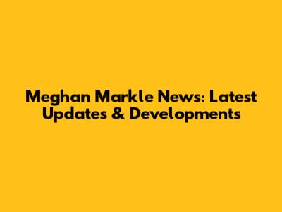 Meghan Markle News: Latest Updates & Developments