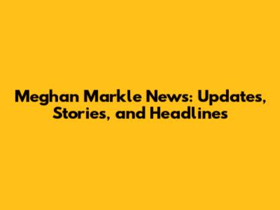 Meghan Markle News: Updates, Stories, and Headlines