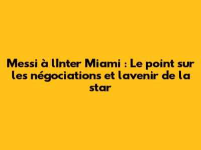 Messi à l'Inter Miami : Le point sur les négociations et l'avenir de la star