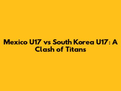 Mexico U17 vs South Korea U17: A Clash of Titans