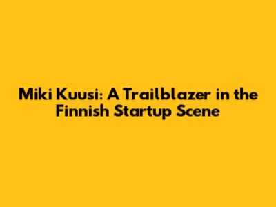 Miki Kuusi: A Trailblazer in the Finnish Startup Scene