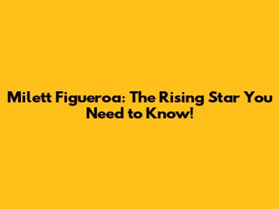 Milett Figueroa: The Rising Star You Need to Know!
