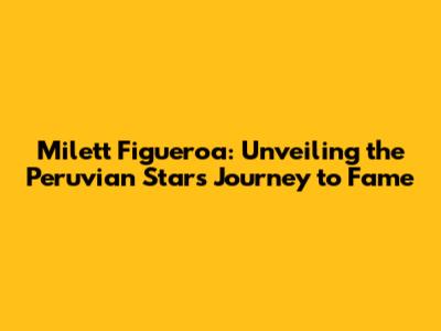 Milett Figueroa: Unveiling the Peruvian Star's Journey to Fame