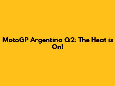 MotoGP Argentina Q2: The Heat is On!