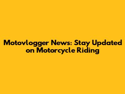 Motovlogger News: Stay Updated on Motorcycle Riding