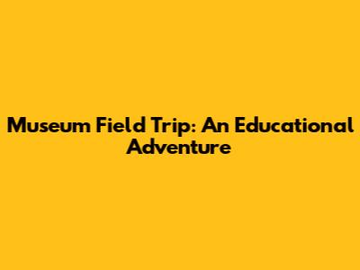 Museum Field Trip: An Educational Adventure