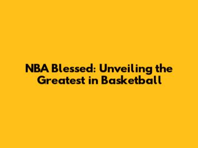 NBA Blessed: Unveiling the Greatest in Basketball