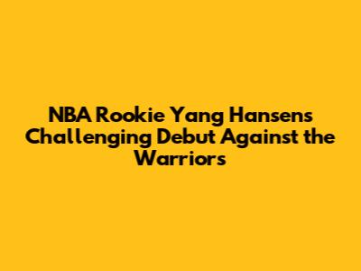 NBA Rookie Yang Hansen's Challenging Debut Against the Warriors