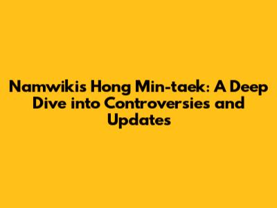 Namwiki's Hong Min-taek: A Deep Dive into Controversies and Updates