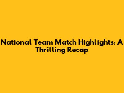 National Team Match Highlights: A Thrilling Recap
