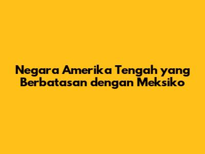 Negara Amerika Tengah yang Berbatasan dengan Meksiko