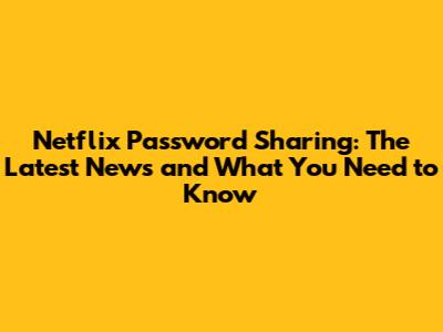 Netflix Password Sharing: The Latest News and What You Need to Know