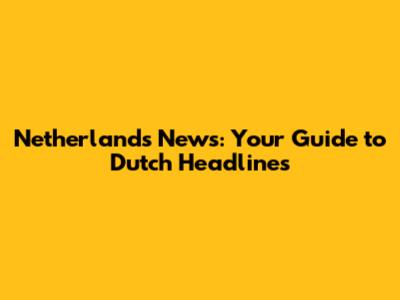Netherlands News: Your Guide to Dutch Headlines
