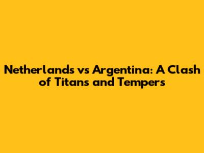 Netherlands vs Argentina: A Clash of Titans and Tempers