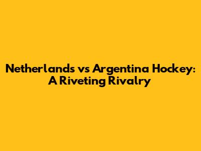 Netherlands vs Argentina Hockey: A Riveting Rivalry