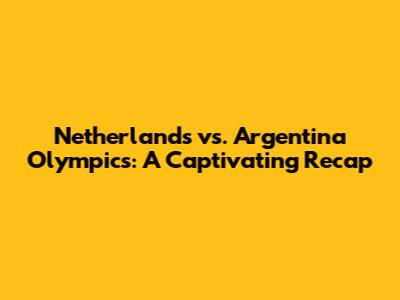 Netherlands vs. Argentina Olympics: A Captivating Recap