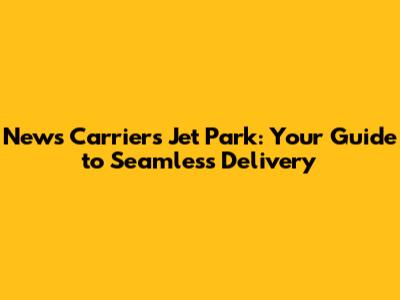 News Carriers Jet Park: Your Guide to Seamless Delivery