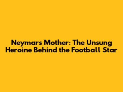 Neymar's Mother: The Unsung Heroine Behind the Football Star