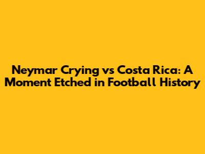 Neymar Crying vs Costa Rica: A Moment Etched in Football History