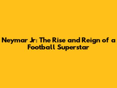 Neymar Jr: The Rise and Reign of a Football Superstar