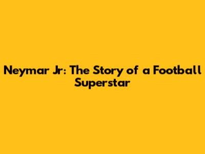 Neymar Jr: The Story of a Football Superstar