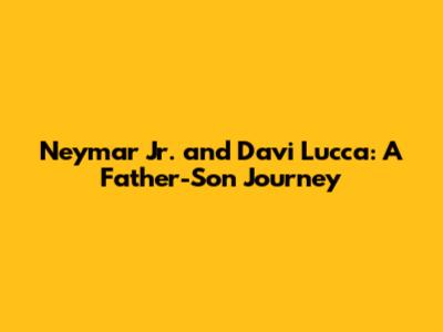 Neymar Jr. and Davi Lucca: A Father-Son Journey