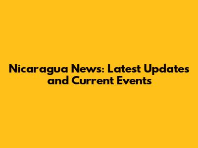 Nicaragua News: Latest Updates and Current Events