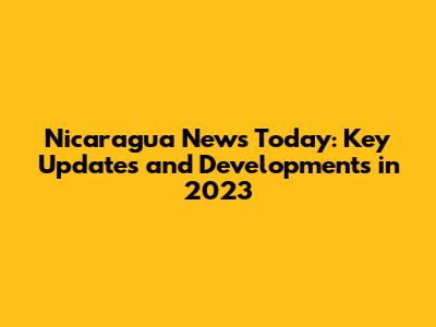 Nicaragua News Today: Key Updates and Developments in 2023