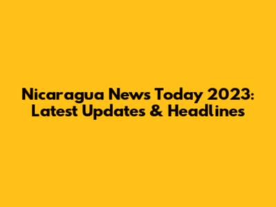 Nicaragua News Today 2023: Latest Updates & Headlines