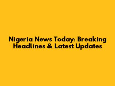Nigeria News Today: Breaking Headlines & Latest Updates