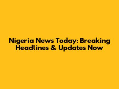 Nigeria News Today: Breaking Headlines & Updates Now