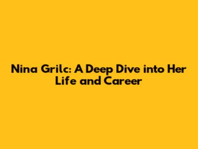 Nina Grilc: A Deep Dive into Her Life and Career
