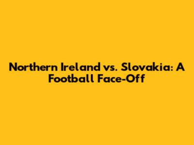Northern Ireland vs. Slovakia: A Football Face-Off