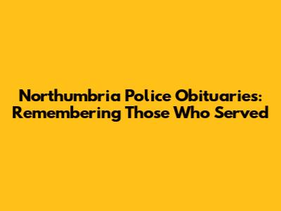 Northumbria Police Obituaries: Remembering Those Who Served