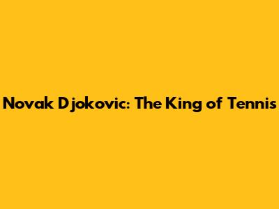 Novak Djokovic: The King of Tennis