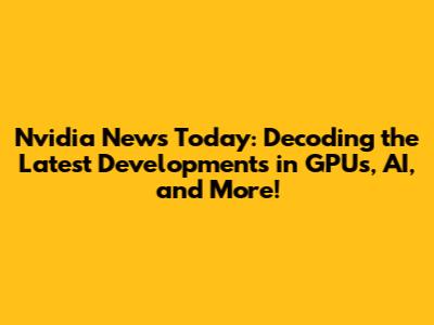 Nvidia News Today: Decoding the Latest Developments in GPUs, AI, and More!