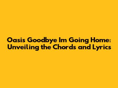 Oasis 'Goodbye I'm Going Home': Unveiling the Chords and Lyrics