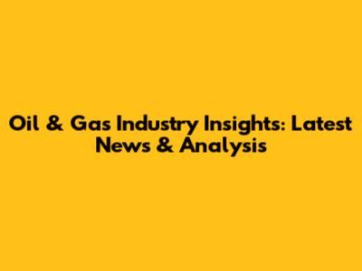 Oil & Gas Industry Insights: Latest News & Analysis