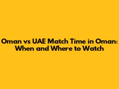 Oman vs UAE Match Time in Oman: When and Where to Watch