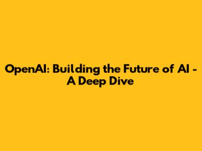 OpenAI: Building the Future of AI - A Deep Dive